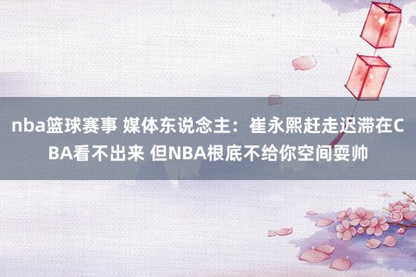 nba篮球赛事 媒体东说念主：崔永熙赶走迟滞在CBA看不出来 但NBA根底不给你空间耍帅