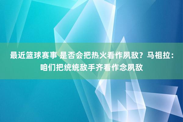 最近篮球赛事 是否会把热火看作夙敌？马祖拉：咱们把统统敌手齐看作念夙敌