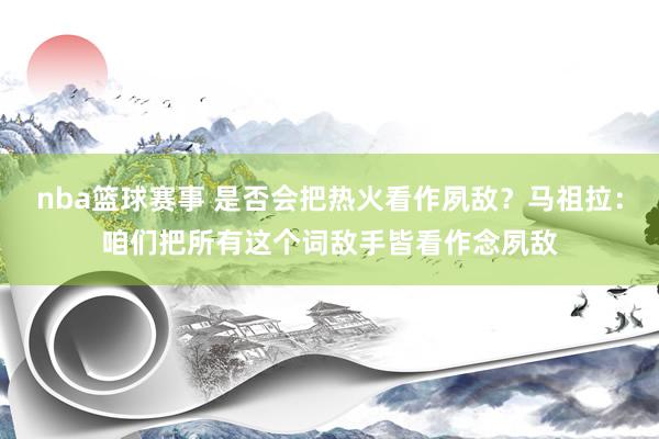 nba篮球赛事 是否会把热火看作夙敌？马祖拉：咱们把所有这个词敌手皆看作念夙敌