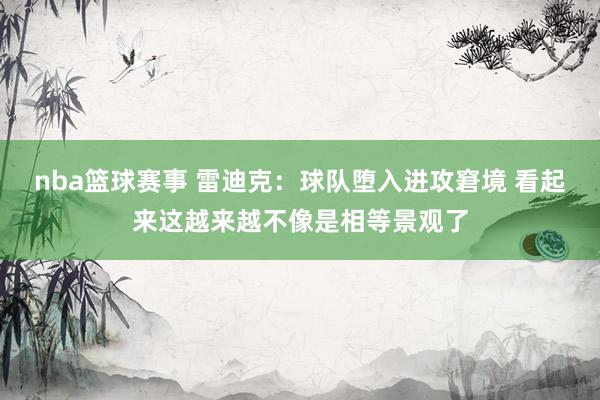 nba篮球赛事 雷迪克：球队堕入进攻窘境 看起来这越来越不像是相等景观了