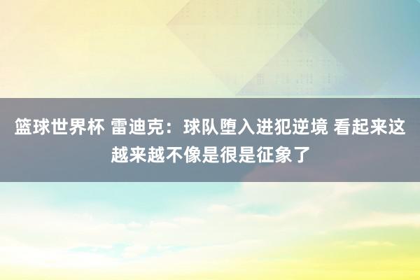 篮球世界杯 雷迪克：球队堕入进犯逆境 看起来这越来越不像是很是征象了