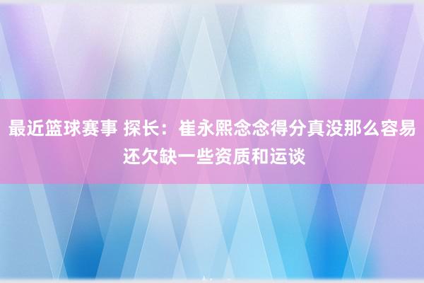 最近篮球赛事 探长：崔永熙念念得分真没那么容易 还欠缺一些资质和运谈