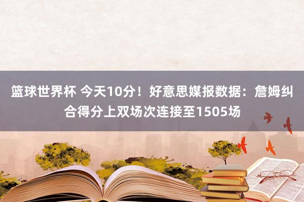 篮球世界杯 今天10分！好意思媒报数据：詹姆纠合得分上双场次连接至1505场