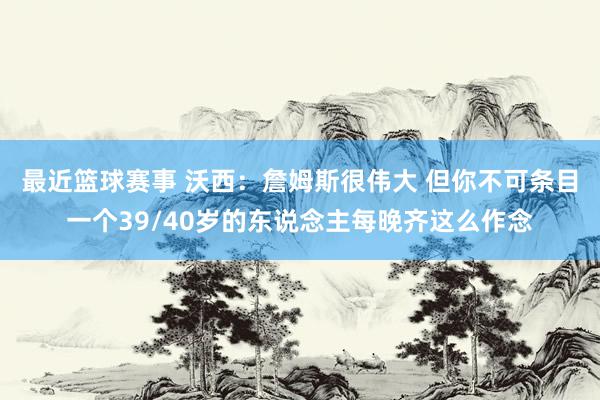 最近篮球赛事 沃西：詹姆斯很伟大 但你不可条目一个39/40岁的东说念主每晚齐这么作念