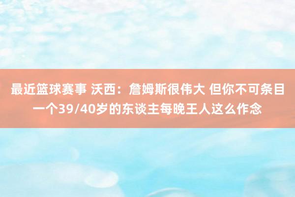 最近篮球赛事 沃西：詹姆斯很伟大 但你不可条目一个39/40岁的东谈主每晚王人这么作念