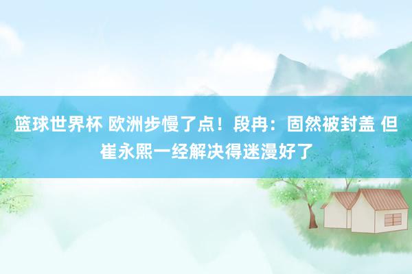 篮球世界杯 欧洲步慢了点！段冉：固然被封盖 但崔永熙一经解决得迷漫好了