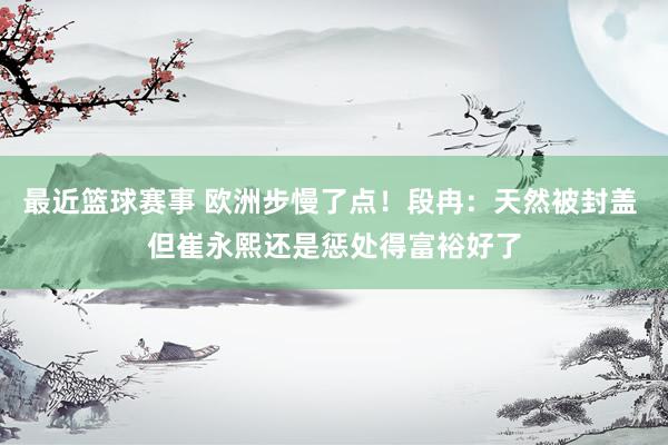 最近篮球赛事 欧洲步慢了点！段冉：天然被封盖 但崔永熙还是惩处得富裕好了