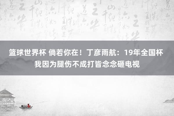 篮球世界杯 倘若你在！丁彦雨航：19年全国杯 我因为腿伤不成打皆念念砸电视