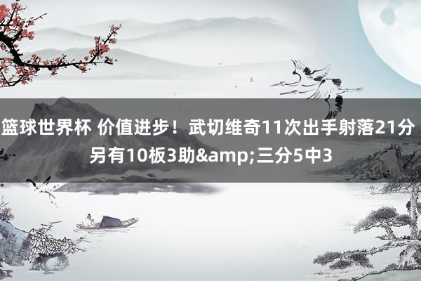 篮球世界杯 价值进步！武切维奇11次出手射落21分 另有10板3助&三分5中3