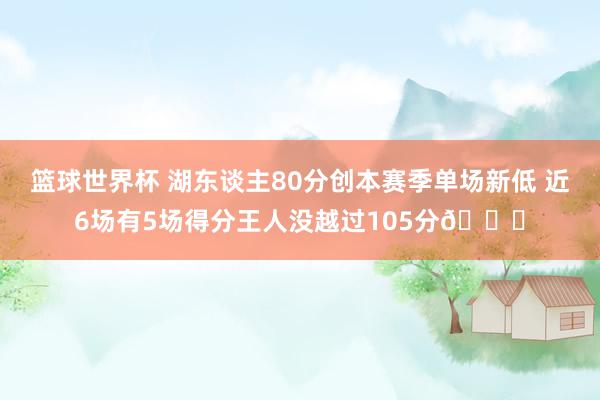 篮球世界杯 湖东谈主80分创本赛季单场新低 近6场有5场得分王人没越过105分😑