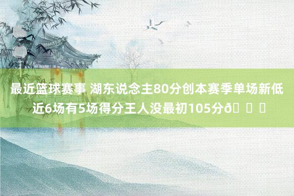 最近篮球赛事 湖东说念主80分创本赛季单场新低 近6场有5场得分王人没最初105分😑