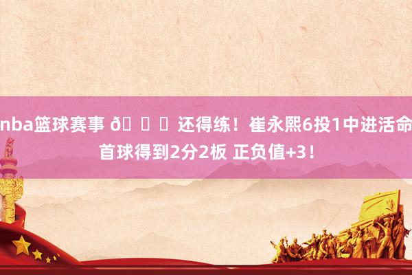 nba篮球赛事 👏还得练！崔永熙6投1中进活命首球得到2分2板 正负值+3！