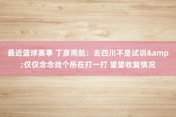 最近篮球赛事 丁彦雨航：去四川不是试训&仅仅念念找个所在打一打 望望收复情况