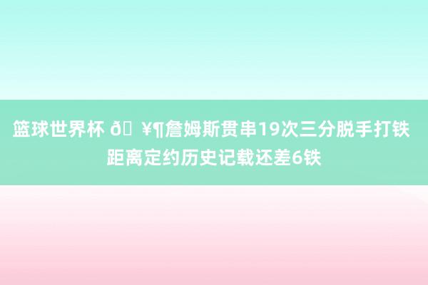 篮球世界杯 🥶詹姆斯贯串19次三分脱手打铁 距离定约历史记载还差6铁