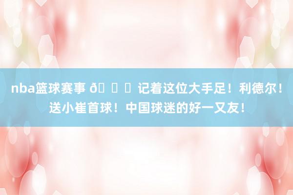 nba篮球赛事 😁记着这位大手足！利德尔！送小崔首球！中国球迷的好一又友！