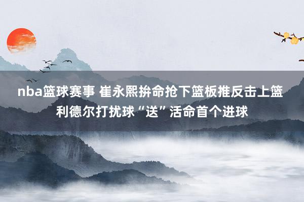 nba篮球赛事 崔永熙拚命抢下篮板推反击上篮 利德尔打扰球“送”活命首个进球