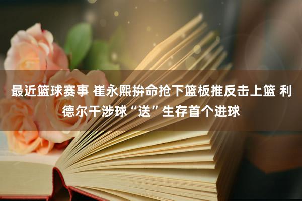 最近篮球赛事 崔永熙拚命抢下篮板推反击上篮 利德尔干涉球“送”生存首个进球