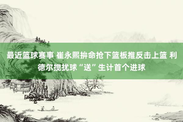 最近篮球赛事 崔永熙拚命抢下篮板推反击上篮 利德尔搅扰球“送”生计首个进球