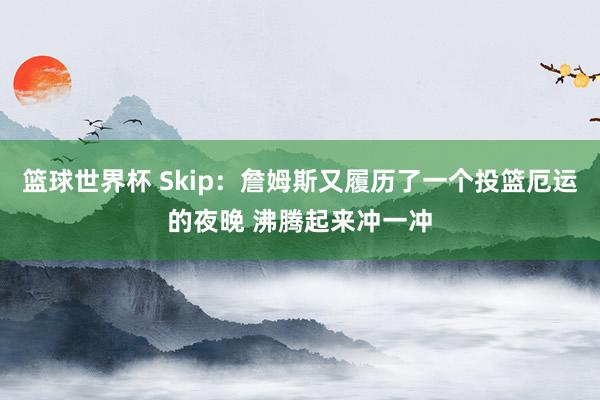 篮球世界杯 Skip：詹姆斯又履历了一个投篮厄运的夜晚 沸腾起来冲一冲