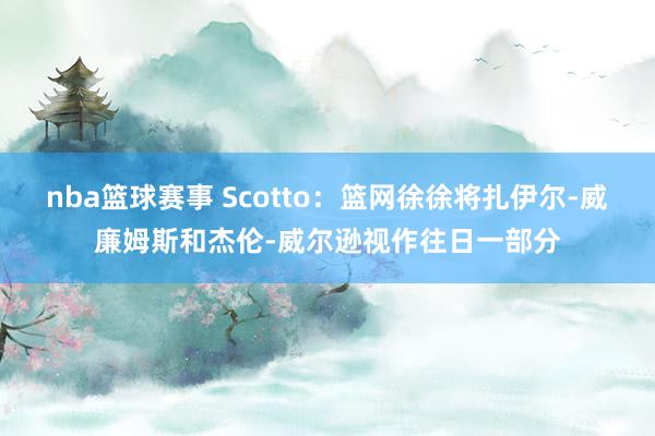 nba篮球赛事 Scotto：篮网徐徐将扎伊尔-威廉姆斯和杰伦-威尔逊视作往日一部分