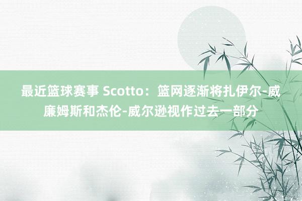 最近篮球赛事 Scotto：篮网逐渐将扎伊尔-威廉姆斯和杰伦-威尔逊视作过去一部分