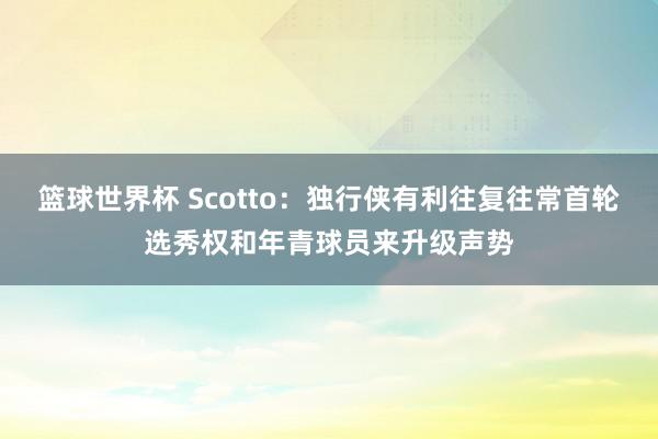 篮球世界杯 Scotto：独行侠有利往复往常首轮选秀权和年青球员来升级声势