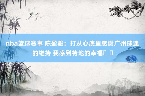 nba篮球赛事 陈盈骏：打从心底里感谢广州球迷的维持 我感到特地的幸福❤️