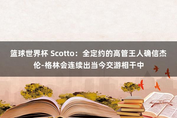 篮球世界杯 Scotto：全定约的高管王人确信杰伦-格林会连续出当今交游相干中