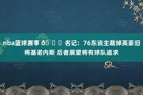 nba篮球赛事 👀名记：76东谈主裁掉英豪旧将基诺内斯 后者展望将有球队追求