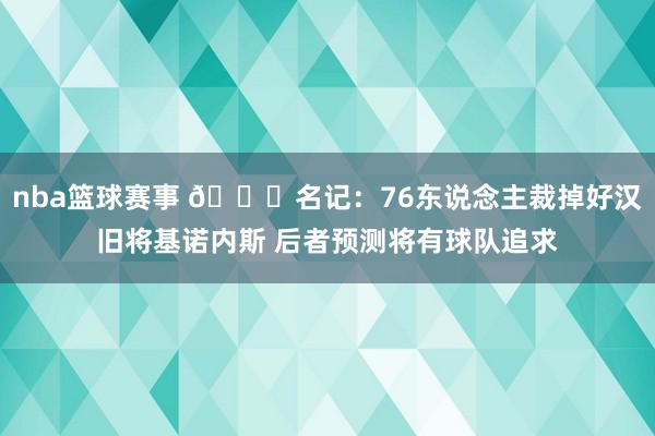 nba篮球赛事 👀名记：76东说念主裁掉好汉旧将基诺内斯 后者预测将有球队追求