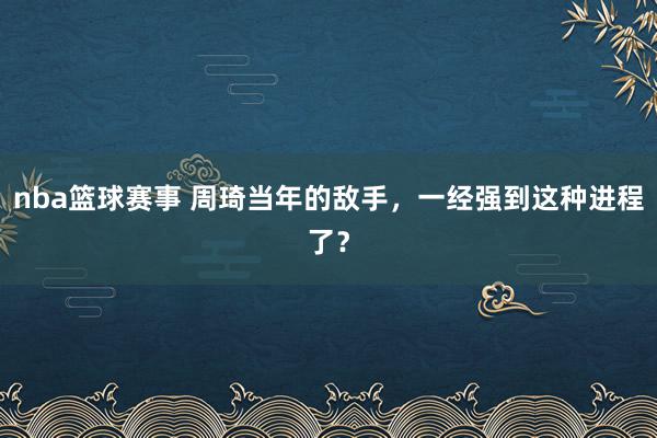 nba篮球赛事 周琦当年的敌手，一经强到这种进程了？