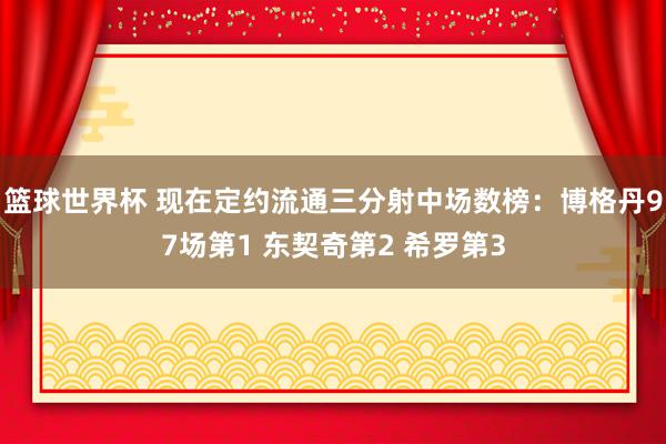 篮球世界杯 现在定约流通三分射中场数榜：博格丹97场第1 东契奇第2 希罗第3