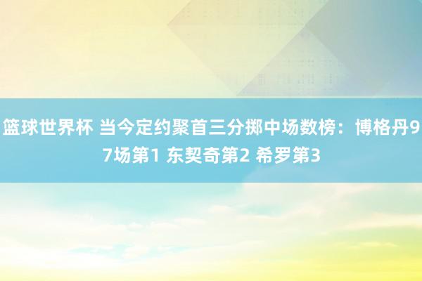 篮球世界杯 当今定约聚首三分掷中场数榜：博格丹97场第1 东契奇第2 希罗第3