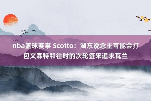 nba篮球赛事 Scotto：湖东说念主可能会打包文森特和往时的次轮签来追求瓦兰