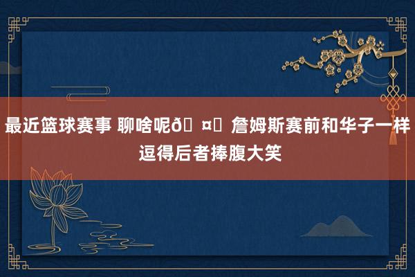 最近篮球赛事 聊啥呢🤔詹姆斯赛前和华子一样 逗得后者捧腹大笑