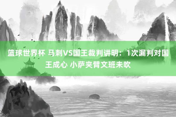 篮球世界杯 马刺VS国王裁判讲明：1次漏判对国王成心 小萨夹臂文班未吹