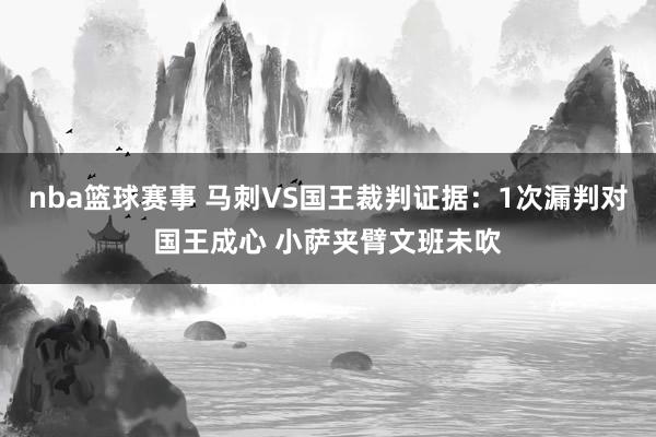 nba篮球赛事 马刺VS国王裁判证据：1次漏判对国王成心 小萨夹臂文班未吹