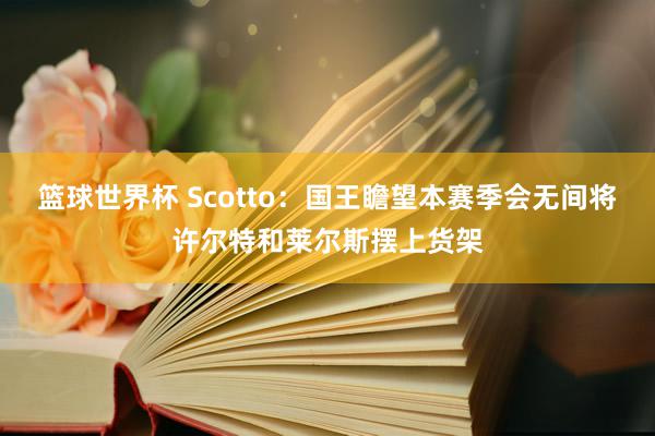 篮球世界杯 Scotto：国王瞻望本赛季会无间将许尔特和莱尔斯摆上货架