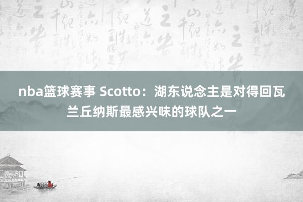 nba篮球赛事 Scotto：湖东说念主是对得回瓦兰丘纳斯最感兴味的球队之一