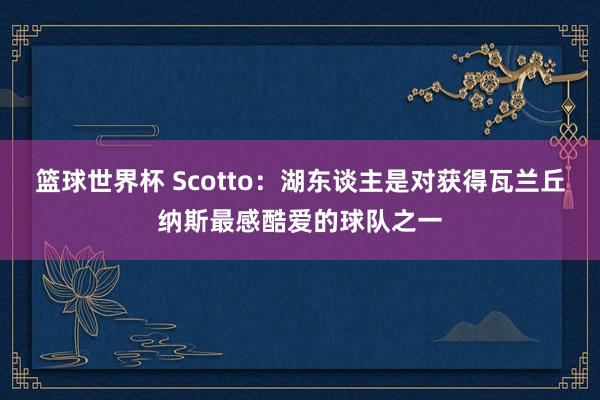 篮球世界杯 Scotto：湖东谈主是对获得瓦兰丘纳斯最感酷爱的球队之一