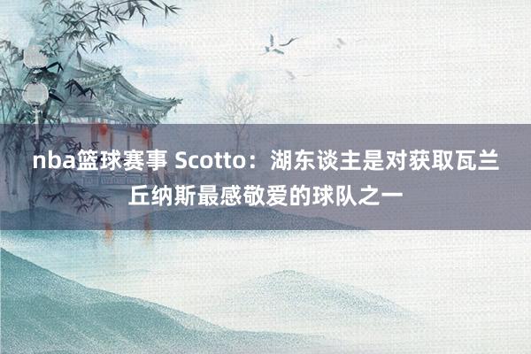 nba篮球赛事 Scotto：湖东谈主是对获取瓦兰丘纳斯最感敬爱的球队之一